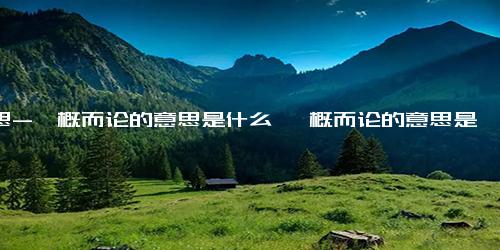 意思-一概而论的意思是什么 一概而论的意思是什么呢